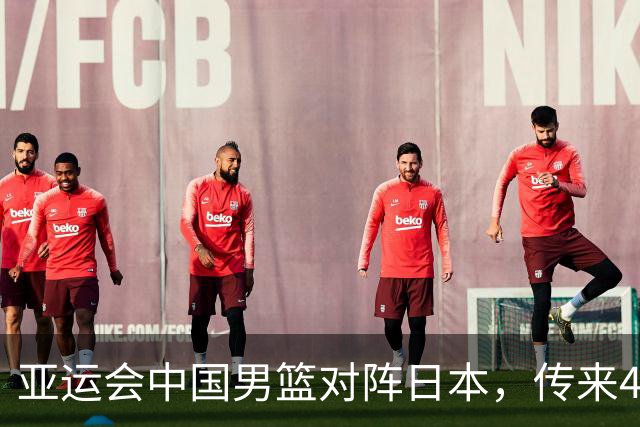 亚运会中国男篮对阵日本，传来4好消息和2坏消息，男篮赢球有戏